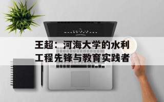 王超：河海大学的水利工程先锋与教育实践者