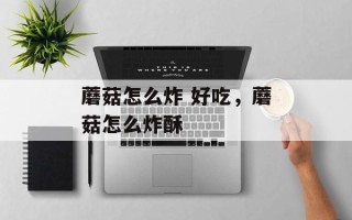 蘑菇怎么炸 好吃，蘑菇怎么炸酥