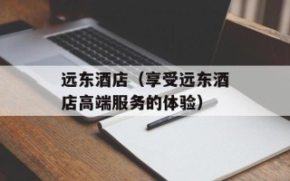 远东酒店（享受远东酒店高端服务的体验）
