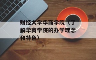 财经大学华商学院（了解华商学院的办学理念和特色）
