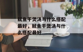 鱿鱼干煲汤与什么搭配最好，鱿鱼干煲汤与什么搭配最好