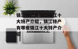 镇江特产有哪些镇江十大特产介绍，镇江特产有哪些镇江十大特产介绍