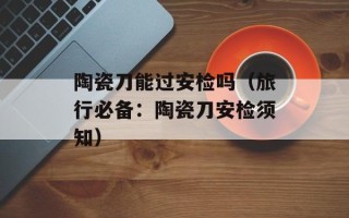 陶瓷刀能过安检吗（旅行必备：陶瓷刀安检须知）
