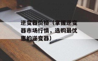 逆变器价格（掌握逆变器市场行情，选购最优惠的逆变器）