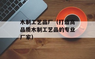 木制工艺品厂（打造高品质木制工艺品的专业厂家）