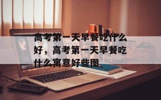 高考第一天早餐吃什么好，高考第一天早餐吃什么寓意好些图