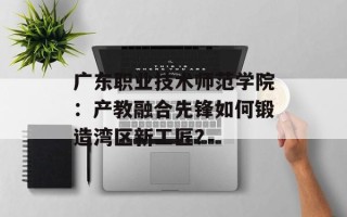 广东职业技术师范学院：产教融合先锋如何锻造湾区新工匠？