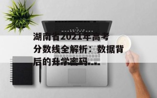 湖南省2021年高考分数线全解析：数据背后的升学密码