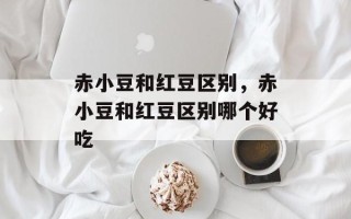 赤小豆和红豆区别，赤小豆和红豆区别哪个好吃