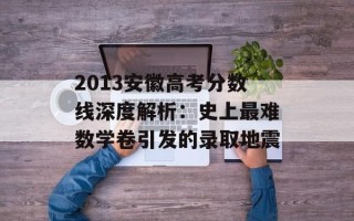 2013安徽高考分数线深度解析：史上最难数学卷引发的录取地震