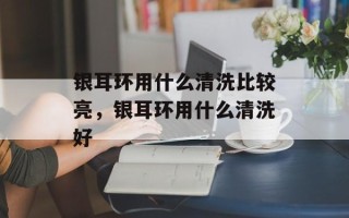 银耳环用什么清洗比较亮，银耳环用什么清洗好
