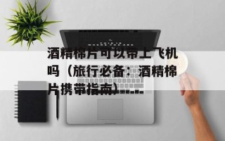 酒精棉片可以带上飞机吗（旅行必备：酒精棉片携带指南）