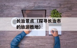 长治景点（探寻长治市的旅游胜地）