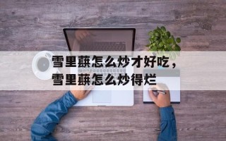 雪里蕻怎么炒才好吃，雪里蕻怎么炒得烂