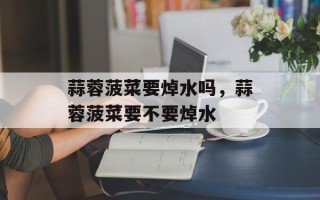 蒜蓉菠菜要焯水吗，蒜蓉菠菜要不要焯水