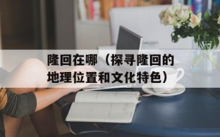 隆回在哪（探寻隆回的地理位置和文化特色）