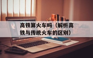 高铁算火车吗（解析高铁与传统火车的区别）
