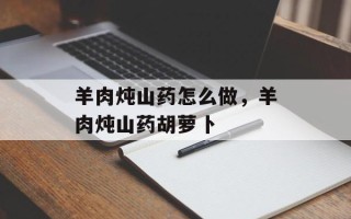 羊肉炖山药怎么做，羊肉炖山药胡萝卜