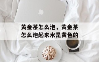 黄金茶怎么泡，黄金茶怎么泡起来水是黄色的