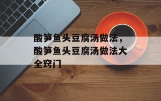酸笋鱼头豆腐汤做法，酸笋鱼头豆腐汤做法大全窍门