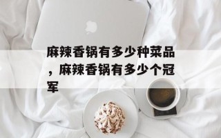 麻辣香锅有多少种菜品，麻辣香锅有多少个冠军