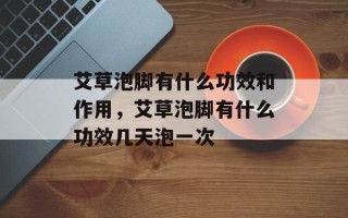 艾草泡脚有什么功效和作用，艾草泡脚有什么功效几天泡一次