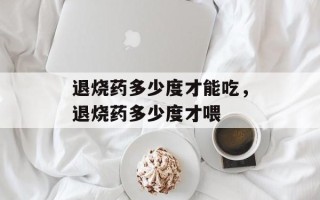退烧药多少度才能吃，退烧药多少度才喂