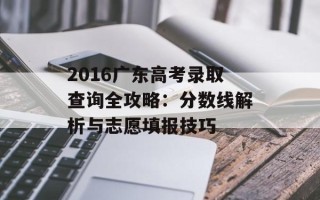 2016广东高考录取查询全攻略：分数线解析与志愿填报技巧