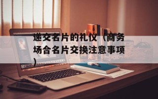 递交名片的礼仪（商务场合名片交换注意事项）