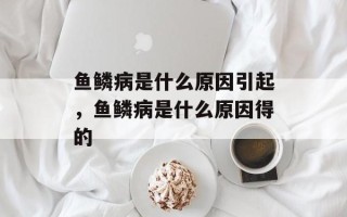 鱼鳞病是什么原因引起，鱼鳞病是什么原因得的