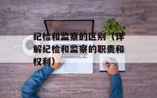 纪检和监察的区别（详解纪检和监察的职责和权利）