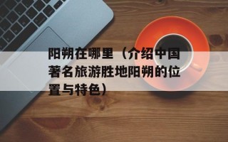 阳朔在哪里（介绍中国著名旅游胜地阳朔的位置与特色）