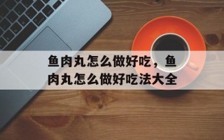 鱼肉丸怎么做好吃，鱼肉丸怎么做好吃法大全