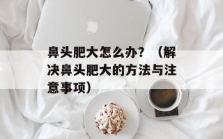 鼻头肥大怎么办？（解决鼻头肥大的方法与注意事项）