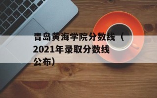 青岛黄海学院分数线（2021年录取分数线公布）