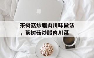 茶树菇炒腊肉川味做法，茶树菇炒腊肉川菜