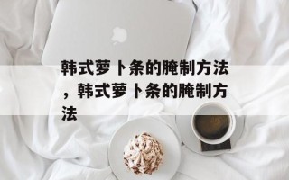 韩式萝卜条的腌制方法，韩式萝卜条的腌制方法