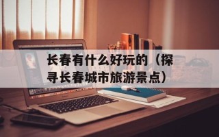 长春有什么好玩的（探寻长春城市旅游景点）