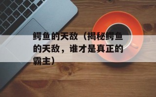 鳄鱼的天敌（揭秘鳄鱼的天敌，谁才是真正的霸主）