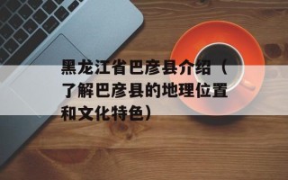 黑龙江省巴彦县介绍（了解巴彦县的地理位置和文化特色）