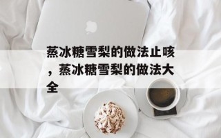 蒸冰糖雪梨的做法止咳，蒸冰糖雪梨的做法大全