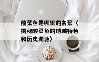酸菜鱼是哪里的名菜（揭秘酸菜鱼的地域特色和历史渊源）