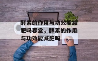 酵素的作用与功效能减肥吗春堂，酵素的作用与功效能减肥吗