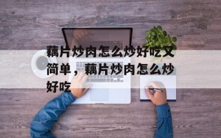 藕片炒肉怎么炒好吃又简单，藕片炒肉怎么炒好吃