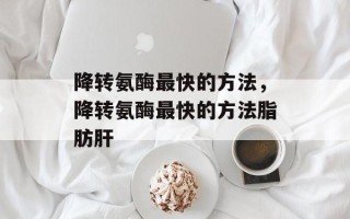 降转氨酶最快的方法，降转氨酶最快的方法脂肪肝