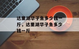 达里湖华子鱼多少钱一斤，达里湖华子鱼多少钱一斤