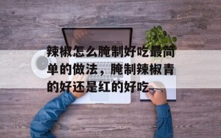 辣椒怎么腌制好吃最简单的做法，腌制辣椒青的好还是红的好吃