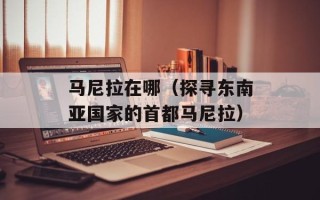 马尼拉在哪（探寻东南亚国家的首都马尼拉）