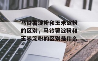马铃薯淀粉和玉米淀粉的区别，马铃薯淀粉和玉米淀粉的区别是什么