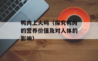 鸭肉上火吗（探究鸭肉的营养价值及对人体的影响）